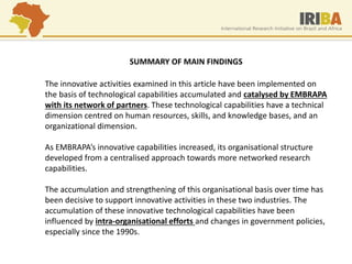 The innovative activities examined in this article have been implemented on the basis of technological capabilities accumulated and catalysed by EMBRAPA with its network of partners. These technological capabilities have a technical dimension centred on human resources, skills, and knowledge bases, and an organizational dimension. As EMBRAPA’s innovative capabilities increased, its organisational structure developed from a centralised approach towards more networked research capabilities. The accumulation and strengthening of this organisational basis over time has been decisive to support innovative activities in these two industries. The accumulation of these innovative technological capabilities have been influenced by intra-organisational efforts and changes in government policies, especially since the 1990s. 
SUMMARY OF MAIN FINDINGS  