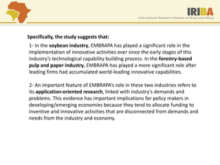 1- In the soybean industry, EMBRAPA has played a significant role in the implementation of innovative activities ever since the early stages of this industry’s technological capability building process. In the forestry-based pulp and paper industry, EMBRAPA has played a more significant role after leading firms had accumulated world-leading innovative capabilities. 2- An important feature of EMBRAPA’s role in these two industries refers to its application-oriented research, linked with industry’s demands and problems. This evidence has important implications for policy makers in developing/emerging economies because they tend to allocate funding to inventive and innovative activities that are disconnected from demands and needs from the industry and economy. 
Specifically, the study suggests that:  
