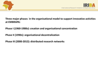 Three major phases in the organisational model to support innovative activities at EMBRAPA: Phase I (1960-1980s): creation and organisational concentration Phase II (1990s): organisational decentralization Phase III (2000-2012): distributed research networks  