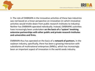 3- The role of EMBRAPA in the innovative activities of these two industries was not based on a linear perspective on innovation (in which innovative activities would trickle down from public research institutes to industry). Neither has EMBRAPA operated individually. Instead, EMBRAPA’s activities have increasingly been undertaken on the basis of a ‘system’ involving extensive partnerships with other public and private research institutes and universities and firms. EMBRAPA thus has operated on the basis of a network of partners. In the soybean industry, specifically, there has been a growing interaction with subsidiaries of multinational enterprises (MNEs), which has increasingly been an important aspect of innovation in the world seeds industry.  