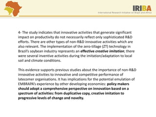 4- The study indicates that innovative activities that generate significant impact on productivity do not necessarily reflect only sophisticated R&D efforts. There are other types of non-R&D innovative activities which are also relevant. The implementation of the zero-tillage (ZT) technology in Brazil’s soybean industry represents an effective creative imitation; there were several inventive activities during the imitation/adaptation to local soil and climate conditions. This evidence supports previous studies about the importance of non-R&D innovative activities to innovative and competitive performance of latecomer organisations. It has implications for the potential emulation of EMBRAPA’s experience by other developing economies: policy makers should adopt a comprehensive perspective on innovation based on a spectrum of activities: from duplicative copy, creative imitation to progressive levels of change and novelty.  
