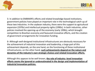 5- In addition to EMBRAPA’s efforts and related knowledge-based institutions, government policies have played an important role in the technological catch-up of these two industries. In the soybean industry, there were the support to agricultural expansion (1970s) and intellectual property rights (1990s). In both industries, other policies involved the opening-up of the economy (early 1990s), which brought competition to Brazilian economy and favoured innovative efforts, and the creation of government arrangements for innovation funding. 6- Although well-designed institutional infrastructures are obviously necessary for the achievement of industrial innovation and leadership, a large part of this achievement depends, on the one hand, on the functioning of these institutional infrastructures; on the other hand, such achievements depend on the nature and dynamics of the industry’s own strategic choices and related innovation efforts. Although this appears to be well known, the role of industry -level innovation efforts seems the ignored or underestimated in the design and implementation of industrial innovation policies.  
