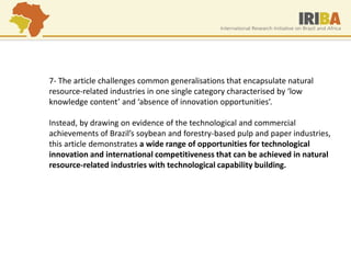 7- The article challenges common generalisations that encapsulate natural resource-related industries in one single category characterised by ‘low knowledge content’ and ‘absence of innovation opportunities’. Instead, by drawing on evidence of the technological and commercial achievements of Brazil’s soybean and forestry-based pulp and paper industries, this article demonstrates a wide range of opportunities for technological innovation and international competitiveness that can be achieved in natural resource-related industries with technological capability building.  