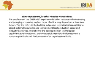 Some Implications for other resource-rich countries 
The emulation of the EMBRAPA’s experience by other resource-rich developing and emerging economies, such as those of Africa, may depend on at least two factors. The first refers to the building indigenous technological capabilities to absorb external knowledge and to implement local production-based and innovative activities. In relation to the development of technological capabilities two components deserve careful attention: the formation of a human capital basis and the formation of an organizational basis.  