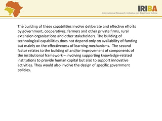 The building of these capabilities involve deliberate and effective efforts by government, cooperatives, farmers and other private firms, rural extension organisations and other stakeholders. The building of technological capabilities does not depend only on availability of funding but mainly on the effectiveness of learning mechanisms. The second factor relates to the building of and/or improvement of components of the institutional framework – involving supporting knowledge-related institutions to provide human capital but also to support innovative activities. They would also involve the design of specific government policies.  