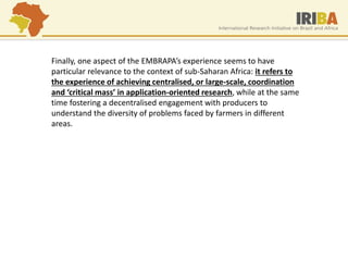 Finally, one aspect of the EMBRAPA’s experience seems to have particular relevance to the context of sub-Saharan Africa: it refers to the experience of achieving centralised, or large-scale, coordination and ‘critical mass’ in application-oriented research, while at the same time fostering a decentralised engagement with producers to understand the diversity of problems faced by farmers in different areas.  