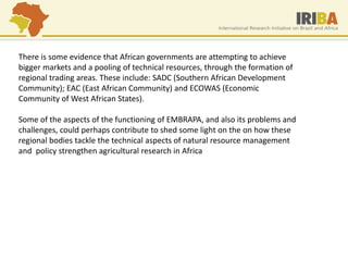There is some evidence that African governments are attempting to achieve bigger markets and a pooling of technical resources, through the formation of regional trading areas. These include: SADC (Southern African Development Community); EAC (East African Community) and ECOWAS (Economic Community of West African States). Some of the aspects of the functioning of EMBRAPA, and also its problems and challenges, could perhaps contribute to shed some light on the on how these regional bodies tackle the technical aspects of natural resource management and policy strengthen agricultural research in Africa 
