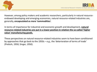 However, among policy makers and academic researchers, particularly in natural resource- endowed developing and emerging economies, natural resource-related industries are, generally, encapsulated as mere ‘commodities’. In terms of importance for industrial and economic growth and development, natural resource-related industries are put in a lower position in relation the so-called ‘higher value’ manufacturing goods. These perspectives on natural resource-related industries seem to have been conditioned by approaches that go back to the 1950s – e.g., the ‘deterioration of terms of trade’ (Prebish, 1950; Singer, 1950).  