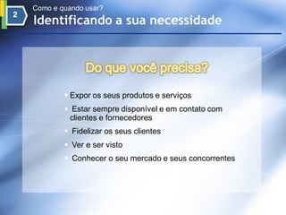 Como e quando usar?
Identificando a sua necessidade




         Expor os seus produtos e serviços
         Estar sempre disponível e em contato com
         clientes e fornecedores
         Fidelizar os seus clientes
         Ver e ser visto
         Conhecer o seu mercado e seus concorrentes
 