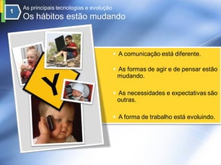 As principais tecnologias e evolução
Os hábitos estão mudando



                                        A comunicação está diferente.

                                        As formas de agir e de pensar estão
                                         mudando.

                                        As necessidades e expectativas são
                                         outras.

                                        A forma de trabalho está evoluindo.
 