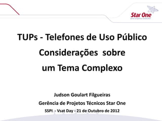TUPs - Telefones de Uso Público
Considerações sobre
um Tema Complexo
Judson Goulart Filgueiras
Gerência de Projetos Técnicos Star One
SSPI - Vsat Day - 21 de Outubro de 2012
 