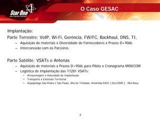 7
O Caso GESAC
Implantação:
Parte Terrestre: VoIP, Wi-Fi, Gerência, FW/FC, Backhaul, DNS, TI,
– Aquisição de materiais x Diversidade de Fornecedores x Prazos D+90dc
– Interconexão com os Parceiros
Parte Satélite: VSATs e Antenas
– Aquisição de materiais x Prazos D+90dc para Piloto x Cronograma MINICOM
– Logística de Implantação das 11281 VSATs:
• Armazenagem x Velocidade de Implantação
• Transporte x Extensão Territorial
• Arquipélago São Pedro e São Paulo, Ilha de Trindade, Antártida-EACF ( Dez/2009 ), Ilha Rasa
 