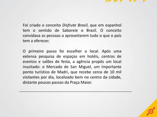 Foi criado o conceito Disfrute Brasil, que em espanhol
tem o sentido de Saboreie o Brasil. O conceito
convidava as pessoas a aproveitarem tudo o que o país
tem a oferecer.

O primeiro passo foi escolher o local. Após uma
extensa pesquisa de espaços em hotéis, centros de
eventos e salões de festa, a agência propôs um local
inusitado: o Mercado de San Miguel, um importante
ponto turístico de Madri, que recebe cerca de 10 mil
visitantes por dia, localizado bem no centro da cidade,
distante poucos passos da Praça Maior.
 