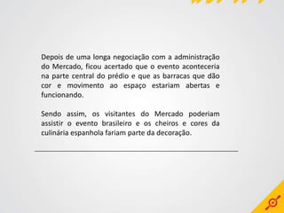 Depois de uma longa negociação com a administração
do Mercado, ficou acertado que o evento aconteceria
na parte central do prédio e que as barracas que dão
cor e movimento ao espaço estariam abertas e
funcionando.

Sendo assim, os visitantes do Mercado poderiam
assistir o evento brasileiro e os cheiros e cores da
culinária espanhola fariam parte da decoração.
 