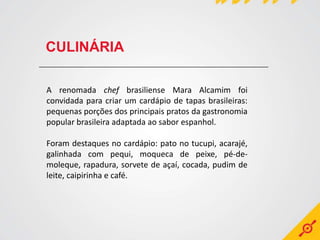 CULINÁRIA

A renomada chef brasiliense Mara Alcamim foi
convidada para criar um cardápio de tapas brasileiras:
pequenas porções dos principais pratos da gastronomia
popular brasileira adaptada ao sabor espanhol.

Foram destaques no cardápio: pato no tucupi, acarajé,
galinhada com pequi, moqueca de peixe, pé-de-
moleque, rapadura, sorvete de açaí, cocada, pudim de
leite, caipirinha e café.
 