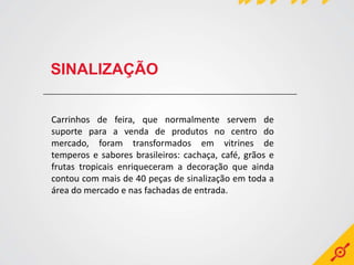 SINALIZAÇÃO


Carrinhos de feira, que normalmente servem de
suporte para a venda de produtos no centro do
mercado, foram transformados em vitrines de
temperos e sabores brasileiros: cachaça, café, grãos e
frutas tropicais enriqueceram a decoração que ainda
contou com mais de 40 peças de sinalização em toda a
área do mercado e nas fachadas de entrada.
 
