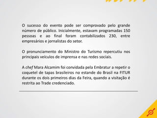 O sucesso do evento pode ser comprovado pelo grande
número de público. Inicialmente, estavam programadas 150
pessoas e ao final foram contabilizados 230, entre
empresários e jornalistas do setor.

O pronunciamento do Ministro do Turismo repercutiu nos
principais veículos de imprensa e nas redes sociais.

A chef Mara Alcamim foi convidada pela Embratur a repetir o
coquetel de tapas brasileiros no estande do Brasil na FITUR
durante os dois primeiros dias da Feira, quando a visitação é
restrita ao Trade credenciado.
 