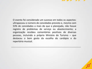 O evento foi considerado um sucesso em todos os aspectos:
ultrapassou o número de convidados previsto e, mesmo com
53% de convidados a mais do que o planejado, não houve
registro de problemas de serviço ou abastecimento; a
organização recebeu comentários positivos de diversas
pessoas, incluindo o próprio Ministro do Turismo – que
destacou o bom gosto da escolha do cardápio e do
repertório musical.
 