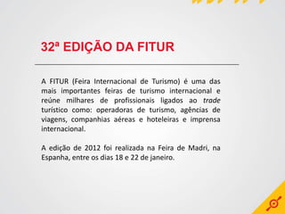 32ª EDIÇÃO DA FITUR

A FITUR (Feira Internacional de Turismo) é uma das
mais importantes feiras de turismo internacional e
reúne milhares de profissionais ligados ao trade
turístico como: operadoras de turismo, agências de
viagens, companhias aéreas e hoteleiras e imprensa
internacional.

A edição de 2012 foi realizada na Feira de Madri, na
Espanha, entre os dias 18 e 22 de janeiro.
 