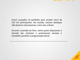 Foram ocupados 10 pavilhões para receber cerca de
210 mil participantes. Na ocasião, tiveram destaque
166 destinos internacionais, entre eles o Brasil.

Durante o período da Feira, vários países disputaram a
atenção dos visitantes e promoveram eventos e
atividades paralelas à programação oficial.
 
