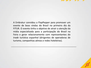 A Embratur convidou a FlapPepper para promover um
evento de boas vindas do Brasil no primeiro dia da
FITUR. O evento tinha o objetivo de atrair a atenção da
mídia especializada para a participação do Brasil na
Feira e gerar relacionamento com representantes do
trade turístico espanhol (dirigentes de operadoras de
turismo, companhias aéreas e redes hoteleiras).
 