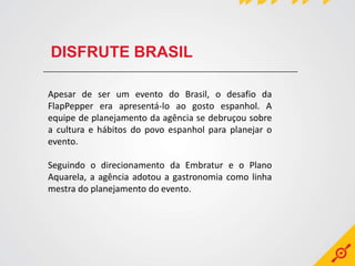 DISFRUTE BRASIL

Apesar de ser um evento do Brasil, o desafio da
FlapPepper era apresentá-lo ao gosto espanhol. A
equipe de planejamento da agência se debruçou sobre
a cultura e hábitos do povo espanhol para planejar o
evento.

Seguindo o direcionamento da Embratur e o Plano
Aquarela, a agência adotou a gastronomia como linha
mestra do planejamento do evento.
 