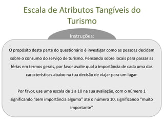 Escala de Atributos Tangíveis do
                   Turismo
                                Instruções:

O propósito desta parte do questionário é investigar como as pessoas decidem
sobre o consumo do serviço de turismo. Pensando sobre locais para passar as
férias em termos gerais, por favor avalie qual a importância de cada uma das
        características abaixo na tua decisão de viajar para um lugar.


    Por favor, use uma escala de 1 a 10 na sua avaliação, com o número 1
significando “sem importância alguma” até o número 10, significando “muito
                                importante”
 
