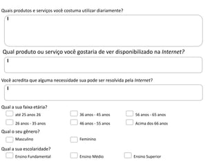 Quais produtos e serviços você costuma utilizar diariamente?




Qual produto ou serviço você gostaria de ver disponibilizado na Internet?



Você acredita que alguma necessidade sua pode ser resolvida pela Internet?




Qual a sua faixa etária?
       até 25 anos 26                 36 anos - 45 anos          56 anos - 65 anos

       26 anos - 35 anos              46 anos - 55 anos          Acima dos 66 anos
Qual o seu gênero?
       Masculino                      Feminino

Qual a sua escolaridade?
       Ensino Fundamental             Ensino Médio              Ensino Superior
 