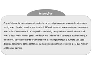 Instruções:


O propósito desta parte do questionário é o de investigar como as pessoas decidem quais
serviços (ex.: hotéis, passeios, etc.) usufruir. Nós não estamos interessados em como você
toma a decisão de usufruir de um produto ou serviço em particular, mas sim como você
toma a decisão em termos gerais. Por favor, leia cada uma das sentenças abaixo e marque
o número 7 se você concorda totalmente com a sentença; marque o número 1 se você
discorda totalmente com a sentença; ou marque qualquer número entre 1 e 7 que melhor
reflita a sua opinião
 