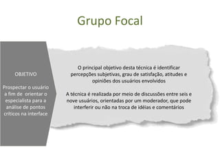Grupo Focal


                             O principal objetivo desta técnica é identificar
     OBJETIVO             percepções subjetivas, grau de satisfação, atitudes e
                                   opiniões dos usuários envolvidos
Prospectar o usuário
 a fim de orientar o    A técnica é realizada por meio de discussões entre seis e
 especialista para a    nove usuários, orientadas por um moderador, que pode
  análise de pontos         interferir ou não na troca de idéias e comentários
críticos na interface
 
