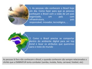 1. As pessoas não conhecem o Brasil hoje
                          em dia. Como fazer para que as pessoas
                          conheçam o Brasil com a visão de um país
                          organizado,       um        país        com
                          infraestrutura,                         país
                          responsável, inovador, tecnológico, ...




                          2. Como o Brasil precisa se comportar
                          dentro do ambiente digital para ser top
                          mind e levar os atributos que queremos
                          para o resto do mundo



As pessoas lá fora não conhecem o Brasil, e quando conhecem são sempre relacionados a
clichês que a EMBRATUR tenta combater (samba, mulata, festa, carnaval, futebol, etc)
 