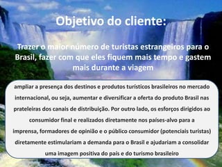 Objetivo do cliente:
Trazer o maior número de turistas estrangeiros para o
Brasil, fazer com que eles fiquem mais tempo e gastem
                 mais durante a viagem

ampliar a presença dos destinos e produtos turísticos brasileiros no mercado
internacional, ou seja, aumentar e diversificar a oferta do produto Brasil nas
prateleiras dos canais de distribuição. Por outro lado, os esforços dirigidos ao
      consumidor final e realizados diretamente nos países-alvo para a
imprensa, formadores de opinião e o público consumidor (potenciais turistas)
diretamente estimulariam a demanda para o Brasil e ajudariam a consolidar
            uma imagem positiva do país e do turismo brasileiro
 