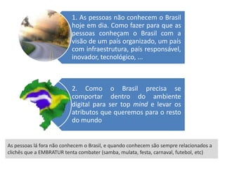 1. As pessoas não conhecem o Brasil
                          hoje em dia. Como fazer para que as
                          pessoas conheçam o Brasil com a
                          visão de um país organizado, um país
                          com infraestrutura, país responsável,
                          inovador, tecnológico, ...



                          2. Como o Brasil precisa se
                          comportar dentro do ambiente
                          digital para ser top mind e levar os
                          atributos que queremos para o resto
                          do mundo


As pessoas lá fora não conhecem o Brasil, e quando conhecem são sempre relacionados a
clichês que a EMBRATUR tenta combater (samba, mulata, festa, carnaval, futebol, etc)
 