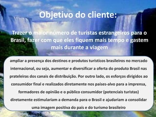 Objetivo do cliente:
Trazer o maior número de turistas estrangeiros para o
Brasil, fazer com que eles fiquem mais tempo e gastem
                 mais durante a viagem

ampliar a presença dos destinos e produtos turísticos brasileiros no mercado
internacional, ou seja, aumentar e diversificar a oferta do produto Brasil nas
prateleiras dos canais de distribuição. Por outro lado, os esforços dirigidos ao
consumidor final e realizados diretamente nos países-alvo para a imprensa,
     formadores de opinião e o público consumidor (potenciais turistas)
diretamente estimulariam a demanda para o Brasil e ajudariam a consolidar
            uma imagem positiva do país e do turismo brasileiro
 