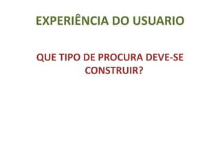 EXPERIÊNCIA DO USUARIO

QUE TIPO DE PROCURA DEVE-SE
         CONSTRUIR?
 