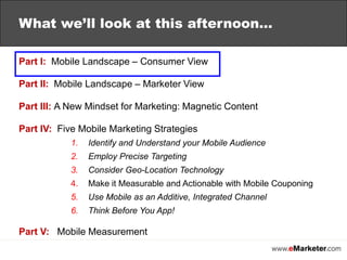 What we’lllook atthis afternoon…Part I:  Mobile Landscape – Consumer ViewPart II:  Mobile Landscape – Marketer ViewPart III: A New Mindset for Marketing: Magnetic ContentPart IV:  Five Mobile Marketing StrategiesIdentify and Understand your Mobile AudienceEmploy Precise TargetingConsider Geo-Location TechnologyMake it Measurable and Actionable with Mobile CouponingUse Mobile as an Additive, Integrated ChannelThink Before You App!Part V:Mobile Measurement