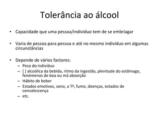 Tolerância ao álcool Capacidade que uma pessoa/indivíduo tem de se embriagar Varia de pessoa para pessoa e até no mesmo indivíduo em algumas circunstâncias Depende de vários factores: Peso do indivíduo [ ] alcoólica da bebida, ritmo da ingestão, plenitude do estômago, fenómenos de boa ou má absorção Hábito de beber Estados emotivos, sono, a Tª, fumo, doenças, estados de convalescença etc. 