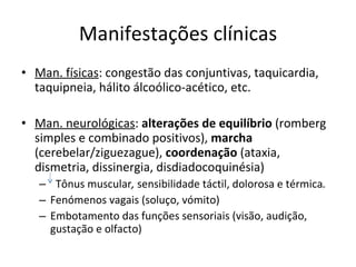 Manifestações clínicas Man. físicas : congestão das conjuntivas, taquicardia, taquipneia, hálito álcoólico-acético, etc. Man. neurológicas :  alterações de equilíbrio  (romberg simples e combinado positivos),  marcha  (cerebelar/ziguezague),  coordenação  (ataxia, dismetria, dissinergia, disdiadocoquinésia) Tônus muscular ,  sensibilidade táctil, dolorosa e térmica . Fenómenos vagais (soluço, vómito) Embotamento das funções sensoriais (visão, audição, gustação e olfacto) 