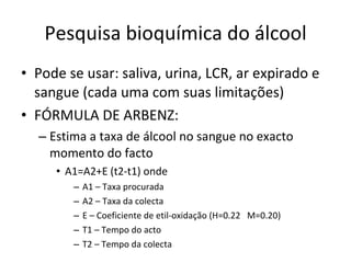 Pesquisa bioquímica do álcool Pode se usar: saliva, urina, LCR, ar expirado e sangue (cada uma com suas limitações) FÓRMULA DE ARBENZ: Estima a taxa de álcool no sangue no exacto momento do facto A1=A2+E (t2-t1) onde A1 – Taxa procurada A2 – Taxa da colecta E – Coeficiente de etil-oxidação (H=0.22  M=0.20) T1 – Tempo do acto T2 – Tempo da colecta 