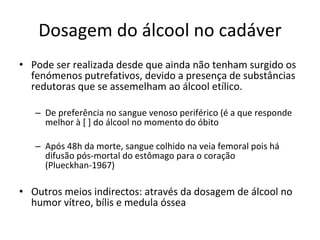 Dosagem do álcool no cadáver Pode ser realizada desde que ainda não tenham surgido os fenómenos putrefativos, devido a presença de substâncias redutoras que se assemelham ao álcool etílico. De preferência no sangue venoso periférico (é a que responde melhor à [ ] do álcool no momento do óbito Após 48h da morte, sangue colhido na veia femoral pois há difusão pós-mortal do estômago para o coração (Plueckhan-1967) Outros meios indirectos: através da dosagem de álcool no humor vítreo, bílis e medula óssea 