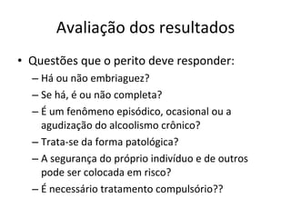 Avaliação dos resultados Questões que o perito deve responder: Há ou não embriaguez? Se há, é ou não completa? É um fenômeno episódico, ocasional ou a agudização do alcoolismo crônico? Trata-se da forma patológica? A segurança do próprio indivíduo e de outros pode ser colocada em risco? É necessário tratamento compulsório?? 
