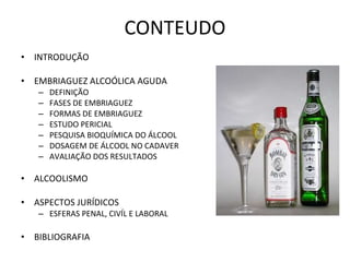 CONTEUDO INTRODUÇÃO EMBRIAGUEZ ALCOÓLICA AGUDA DEFINIÇÃO FASES DE EMBRIAGUEZ FORMAS DE EMBRIAGUEZ ESTUDO PERICIAL PESQUISA BIOQUÍMICA DO ÁLCOOL DOSAGEM DE ÁLCOOL NO CADAVER AVALIAÇÃO DOS RESULTADOS ALCOOLISMO ASPECTOS JURÍDICOS ESFERAS PENAL, CIVÍL E LABORAL BIBLIOGRAFIA 