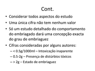 Cont. Considerar todos aspectos do estudo Uma única cifra não tem nenhum valor Só um estudo detalhado do comportamento do embriagado dará uma concepção exacta do grau de embriaguez Cifras consideradas por alguns autores: < 0.5g/1000ml – Intoxicação inaparente 0.5-2g – Presença de distúrbios tóxicos > 2g – Estado de embriaguez 