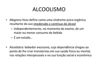 ALCOOLISMO Magness Huss  define como uma síndrome psico-orgânica resultante do uso  imoderado e contínuo do álcool Independentemente, no momento do exame, de um maior ou menor consumo de bebida É um estado… Alcoólatra: bebedor excessivo, cuja dependência chegou ao ponto de lhe criar transtornos em sua saúde física ou mental, nas relações interpessoais e na sua função social e econômica 
