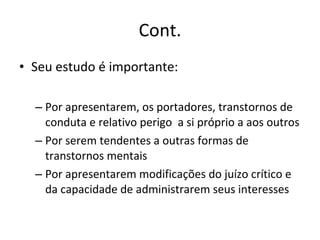 Cont. Seu estudo é importante: Por apresentarem, os portadores, transtornos de conduta e relativo perigo  a si próprio a aos outros Por serem tendentes a outras formas de transtornos mentais Por apresentarem modificações do juízo crítico e da capacidade de administrarem seus interesses 