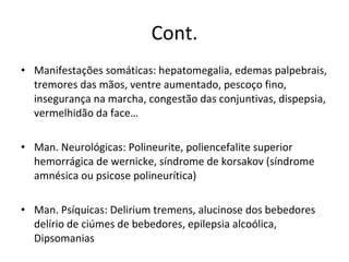 Cont. Manifestações somáticas: hepatomegalia, edemas palpebrais, tremores das mãos, ventre aumentado, pescoço fino, insegurança na marcha, congestão das conjuntivas, dispepsia, vermelhidão da face… Man. Neurológicas: Polineurite, poliencefalite superior hemorrágica de wernicke, síndrome de korsakov (síndrome amnésica ou psicose polineurítica)  Man. Psíquicas: Delirium tremens, alucinose dos bebedores delírio de ciúmes de bebedores, epilepsia alcoólica, Dipsomanias 