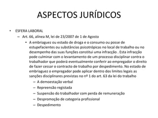 ASPECTOS JURÍDICOS ESFERA LABORAL Art. 66, alínea M, lei de 23/2007 de 1 de Agosto A embriaguez ou estado de droga e o consumo ou posse de estupefacientes ou substâncias psicotrópicas no local de trabalho ou no desempenho das suas funções constitui uma infracção . Esta infracção pode culminar com o levantamento de um processo disciplinar contra o trabalhador que poderá eventualmente conferir ao empregador o direito de fazer cessar o contracto de trabalho por despedimento. No estado de embriaguez o empregador pode aplicar dentro dos limites legais as sanções disciplinares previstas no nº 1 do art. 63 da lei do trabalho A demoestação verbal Repreensão registada  Suspensão do trabalhador com perda de remuneração Despromoção de categoria profissional Despedimento 