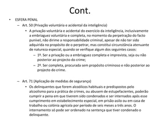 Cont. ESFERA PENAL Art. 50 (Privação voluntária e acidental da inteligência) A privação voluntária e acidental do exercício da inteligência, inclusivamente a embriaguez voluntária e completa, no momento da perpetração do facto punível, não dirime a responsabilidade criminal, apesar de não ter sido adquirida no propósito de o perpetrar, mas constitui circunstância atenuante de natureza especial, quando se verifique algum  dos seguintes casos: 1º. Ser a privação ou a embriaguez completa e imprevista, seja ou não posterior ao projecto do crime; 2º. Ser completa, procurada sem propósito criminoso e não posterior ao  projecto do crime. Art. 71 (Aplicação de medidas de segurança) Os delinquentes que forem alcoólicos habituais e predispostos pelo alcoolismo para a prática de crimes, ou abusem de estupefacientes, poderão cumprir a pena em que tiverem sido condenados e ser internados após esse cumprimento em estabelecimento especial, em prisão-asilo ou em casa de trabalho ou colónia agrícola por período de seis meses a três anos. O internamento só pode ser ordenado na sentença que tiver condenado o  delinquente. 