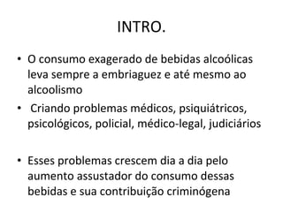 INTRO. O consumo exagerado de bebidas alcoólicas leva sempre a embriaguez e até mesmo ao alcoolismo Criando problemas médicos, psiquiátricos, psicológicos, policial, médico-legal, judiciários Esses problemas crescem dia a dia pelo aumento assustador do consumo dessas bebidas e sua contribuição criminógena 