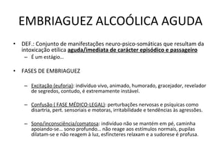 EMBRIAGUEZ ALCOÓLICA AGUDA DEF.: Conjunto de manifestações neuro-psico-somáticas que resultam da intoxicação etílica  aguda/imediata de carácter episódico e passageiro É um estágio…  FASES DE EMBRIAGUEZ Excitação (euforia) : indivíduo vivo, animado, humorado, gracejador, revelador de segredos, contudo, é extremamente instável. Confusão ( FASE MÉDICO-LEGAL) : perturbações nervosas e psíquicas como disartria, pert. sensoriais e motoras, irritabilidade e tendências às agressões. Sono/inconsciência/comatosa : indivíduo não se mantém em pé, caminha apoiando-se… sono profundo… não reage aos estímulos normais, pupilas dilatam-se e não reagem à luz, esfíncteres relaxam e a sudorese é profusa. 